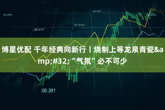 博星优配 千年经典向新行丨烧制上等龙泉青瓷&#32;“气氛”必不可少