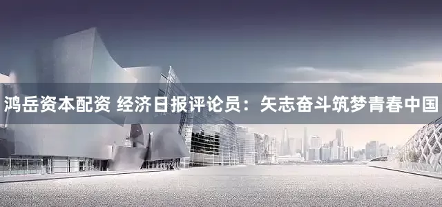 鸿岳资本配资 经济日报评论员：矢志奋斗筑梦青春中国