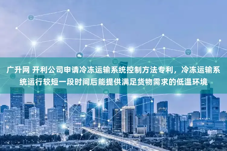 广升网 开利公司申请冷冻运输系统控制方法专利，冷冻运输系统运行较短一段时间后能提供满足货物需求的低温环境