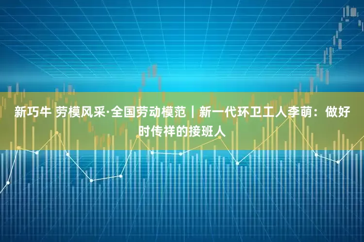 新巧牛 劳模风采·全国劳动模范｜新一代环卫工人李萌：做好时传祥的接班人