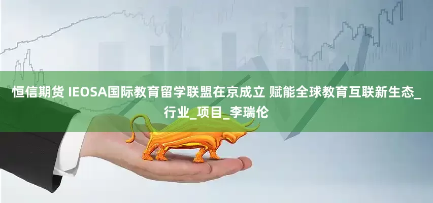 恒信期货 IEOSA国际教育留学联盟在京成立 赋能全球教育互联新生态_行业_项目_李瑞伦