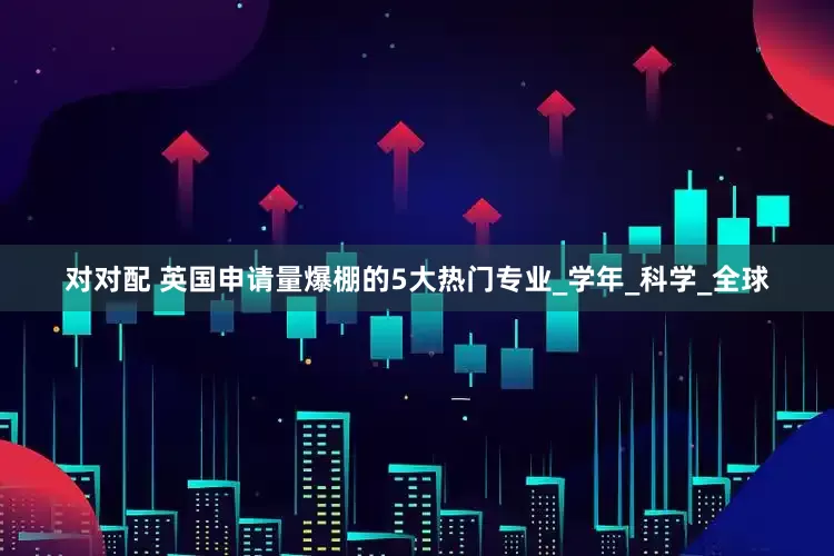 对对配 英国申请量爆棚的5大热门专业_学年_科学_全球