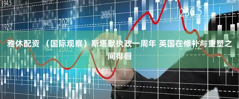 雅休配资 （国际观察）斯塔默执政一周年 英国在修补与重塑之间徘徊