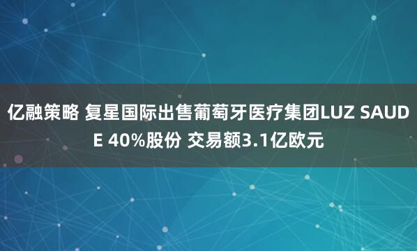 亿融策略 复星国际出售葡萄牙医疗集团LUZ SAUDE 40%股份 交易额3.1亿欧元