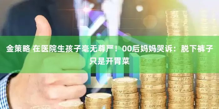 金策略 在医院生孩子毫无尊严！00后妈妈哭诉：脱下裤子只是开胃菜