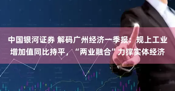 中国银河证券 解码广州经济一季报：规上工业增加值同比持平，“两业融合”力撑实体经济