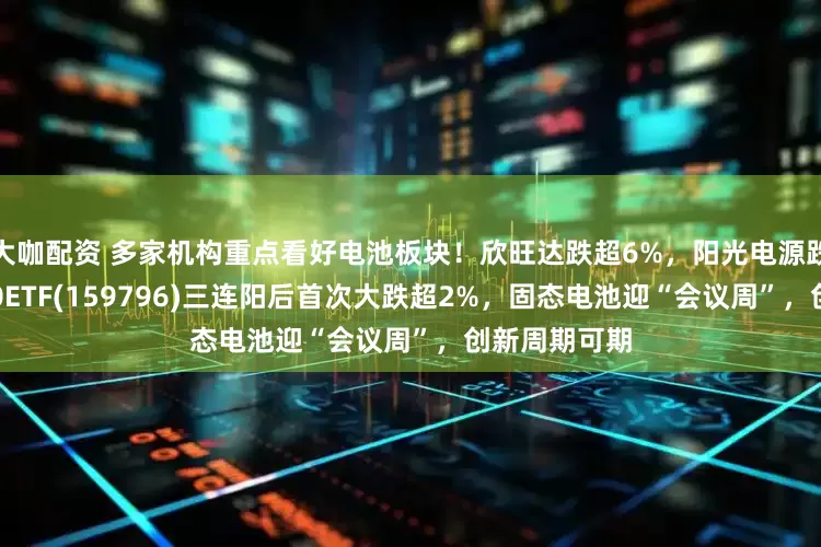大咖配资 多家机构重点看好电池板块！欣旺达跌超6%，阳光电源跌4%，电池50ETF(159796)三连阳后首次大跌超2%，固态电池迎“会议周”，创新周期可期